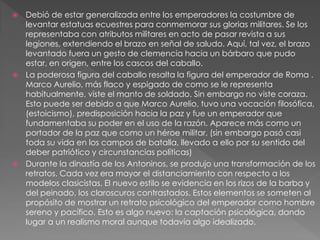  Debió de estar generalizada entre los emperadores la costumbre de
levantar estatuas ecuestres para conmemorar sus glorias militares. Se los
representaba con atributos militares en acto de pasar revista a sus
legiones, extendiendo el brazo en señal de saludo. Aquí, tal vez, el brazo
levantado fuera un gesto de clemencia hacia un bárbaro que pudo
estar, en origen, entre los cascos del caballo.
 La poderosa figura del caballo resalta la figura del emperador de Roma .
Marco Aurelio, más flaco y espigado de como se le representa
habitualmente, viste el manto de soldado. Sin embargo no viste coraza.
Esto puede ser debido a que Marco Aurelio, tuvo una vocación filosófica,
(estoicismo), predisposición hacia la paz y fue un emperador que
fundamentaba su poder en el uso de la razón. Aparece más como un
portador de la paz que como un héroe militar, (sin embargo pasó casi
toda su vida en los campos de batalla, llevado a ello por su sentido del
deber patriótico y circunstancias políticas)
 Durante la dinastía de los Antoninos, se produjo una transformación de los
retratos. Cada vez era mayor el distanciamiento con respecto a los
modelos clasicistas. El nuevo estilo se evidencia en los rizos de la barba y
del peinado, los claroscuros contrastados. Estos elementos se someten al
propósito de mostrar un retrato psicológico del emperador como hombre
sereno y pacífico. Esto es algo nuevo: la captación psicológica, dando
lugar a un realismo moral aunque todavía algo idealizado.
 