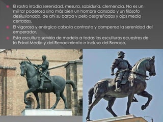  El rostro irradia serenidad, mesura, sabiduría, clemencia. No es un
militar poderoso sino más bien un hombre cansado y un filósofo
desilusionado, de ahí su barba y pelo desgreñados y ojos medio
cerrados.
 El vigoroso y enérgico caballo contrasta y compensa la serenidad del
emperador.
 Esta escultura serviría de modelo a todas las esculturas ecuestres de
la Edad Media y del Renacimiento e incluso del Barroco.
 