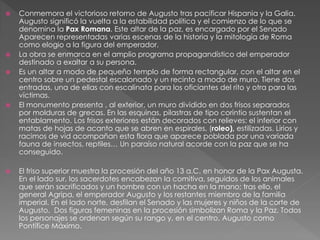  Conmemora el victorioso retorno de Augusto tras pacificar Hispania y la Galia.
Augusto significó la vuelta a la estabilidad política y el comienzo de lo que se
denomina la Pax Romana. Este altar de la paz, es encargado por el Senado
Aparecen representadas varias escenas de la historia y la mitología de Roma
como elogio a la figura del emperador.
 La obra se enmarca en el amplio programa propagandístico del emperador
destinado a exaltar a su persona.
 Es un altar a modo de pequeño templo de forma rectangular, con el altar en el
centro sobre un pedestal escalonado y un recinto a modo de muro. Tiene dos
entradas, una de ellas con escalinata para los oficiantes del rito y otra para las
víctimas.
 El monumento presenta , al exterior, un muro dividido en dos frisos separados
por molduras de grecas. En las esquinas, pilastras de tipo corintio sustentan el
entablamento. Los frisos exteriores están decorados con relieves: el inferior con
matas de hojas de acanto que se abren en espirales, (roleo), estilizadas. Lirios y
racimos de vid acompañan esta flora que aparece poblada por una variada
fauna de insectos, reptiles… Un paraíso natural acorde con la paz que se ha
conseguido.
 El friso superior muestra la procesión del año 13 a.C. en honor de la Pax Augusta.
En el lado sur, los sacerdotes encabezan la comitiva, seguidos de los animales
que serán sacrificados y un hombre con un hacha en la mano; tras ello, el
general Agripa, el emperador Augusto y los restantes miembro de la familia
imperial. En el lado norte, desfilan el Senado y las mujeres y niños de la corte de
Augusto. Dos figuras femeninas en la procesión simbolizan Roma y la Paz. Todos
los personajes se ordenan según su rango y, en el centro, Augusto como
Pontífice Máximo.
 
