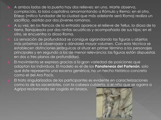  A ambos lados de la puerta hay dos relieves: en uno, Marte observa,
complacido, la loba capitolina amamantando a Rómulo y Remo; en el otro,
Eneas (mítico fundador de la ciudad que más adelante será Roma) realiza un
sacrificio, asistido por dos jóvenes romanos.
 A su vez, en los flancos de la entrada aparece el relieve de Tellus, la diosa de la
tierra, flanqueada por dos ninfas acuáticas y acompañada de sus hijos; en el
otro, se encuentra la diosa Roma.
 La sensación de profundidad se consigue agrandando las figuras u objetos
más próximos al observador y dándoles mayor volumen. Con esta técnica se
establecen distinciones jerárquicas al situar en primer término a los personajes
principales y en segundo a los de menor relevancia; las figuras están dispuestas
en dos o tres planos de profundidad.
 El movimiento se expresa gracias a la gran variedad de posiciones que
adoptan los individuos. El modelo es el de las Panateneas del Partenón, solo
que éste representa una escena genérica, no un hecho histórico concreto
como el del Ara Pacis.
 El trato singularizados de los participantes es evidente en caracterizaciones
como la de los sacerdotes, con la cabeza cubierta, o el niño que se agarra a
Agripa reclamando ser cogido en brazos.
 