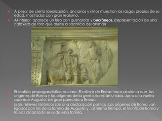  A pesar de cierta idealización, ancianos y niños muestran los rasgos propios de su
edad, mostrados con gran realismo.
 Al interior aparece un friso con guirnaldas y bucráneos, (representación de una
calavera de toro que alude al sacrificio del animal)
 El sentido propagandístico es claro. El relieve de Eneas hace alusión a que los
orígenes de Roma y los orígenes de la gens Iulia están unidos. Justo a la vuelta
aparece Augusto, de gran parecido a Eneas.
 Estos relieves históricos son una declaración política. Los orígenes de Roma van
ligados con los de la familia de Augusto y , al mismo tiempo, el triunfo de Roma y
la paz alcanzada es el de esta familia.
 