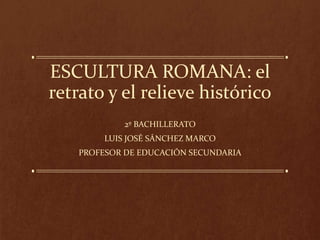 ESCULTURA ROMANA: el
retrato y el relieve histórico
2º BACHILLERATO
LUIS JOSÉ SÁNCHEZ MARCO
PROFESOR DE EDUCACIÓN SECUNDARIA
 