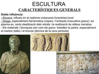 ESCULTURA
CARACTERÍSTIQUES GENERALS
Doble influència:
- Etrusca: influeix en el realisme (màscares funeràries) bust
- Grega, especialment hel·lenística (còpies i l’arribada d’escultors grecs) i es
plasma en, certa idealització dels retrats i la realització de relleus narratius
- Els materials i tècniques són com els grecs: treballen la pedra, especialment
el marbre (talla) i el bronze (tècnica de la cera perduda)
 