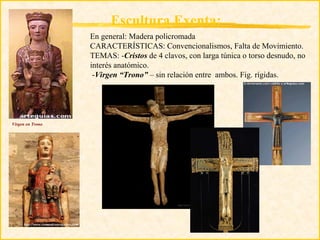 Escultura Exenta:
                  En general: Madera policromada
                  CARACTERÍSTICAS: Convencionalismos, Falta de Movimiento.
                  TEMAS: -Cristos de 4 clavos, con larga túnica o torso desnudo, no
                  interés anatómico.
                   -Virgen “Trono” – sin relación entre ambos. Fig. rígidas.




Virgen en Trono
 