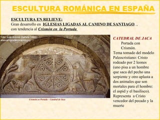 ESCULTURA ROMÁNICA EN ESPAÑA
ESCULTURA EN RELIEVE:
Gran desarrollo en IGLESIAS LIGADAS AL CAMINO DE SANTIAGO. ,
con tendencia al Crismón en la Portada

                                                CATEDRAL DE JACA
                                                     Portada con
                                                     Crismón.
                                                Tema tomado del modelo
                                                Paleocristiano: Cristo
                                                rodeado por 2 leones
                                                (uno pisa a un hombre
                                                que saca del pecho una
                                                serpiente y otro aplasta a
                                                dos animales que son
                                                mortales para el hombre:
                                                el aspid y el basilisco).
                                                Representa a Cristo
        Crismón en Portada – Catedral de Jaca
                                                vencedor del pecado y la
                                                muerte
 