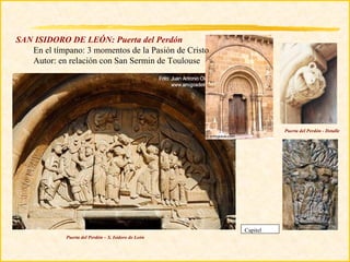 SAN ISIDORO DE LEÓN: Puerta del Perdón
   En el tímpano: 3 momentos de la Pasión de Cristo
   Autor: en relación con San Sermin de Toulouse




                                                                Puerta del Perdón - Detalle




                                                      Capitel
             Puerta del Perdón – S. Isidoro de León
 