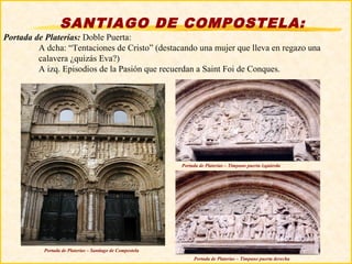 SANTIAGO DE COMPOSTELA:
Portada de Platerías: Doble Puerta:
         A dcha: “Tentaciones de Cristo” (destacando una mujer que lleva en regazo una
         calavera ¿quizás Eva?)
         A izq. Episodios de la Pasión que recuerdan a Saint Foi de Conques.




                                                           Portada de Platerías – Tímpano puerta izquierda




           Portada de Platerías – Santiago de Compostela
                                                                Portada de Platerías – Tímpano puerta derecha
 