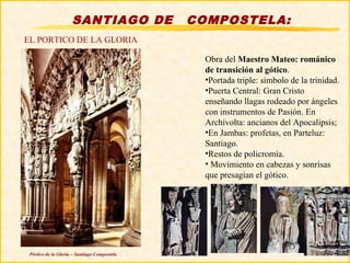 SANTIAGO DE              COMPOSTELA:
EL PORTICO DE LA GLORIA

                                                Obra del Maestro Mateo: románico
                                                de transición al gótico.
                                                •Portada triple: símbolo de la trinidad.
                                                •Puerta Central: Gran Cristo
                                                enseñando llagas rodeado por ángeles
                                                con instrumentos de Pasión. En
                                                Archivolta: ancianos del Apocalipsis;
                                                •En Jambas: profetas, en Parteluz:
                                                Santiago.
                                                •Restos de policromía.
                                                • Movimiento en cabezas y sonrisas
                                                que presagian el gótico.




 Pórtico de la Gloria – Santiago Compostela
 