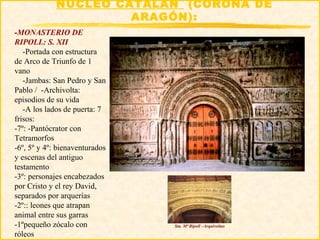 NÚCLEO CATALÁN (CORONA DE
                      ARAGÓN):
-MONASTERIO DE
RIPOLL: S. XII
   -Portada con estructura
de Arco de Triunfo de 1
vano
   -Jambas: San Pedro y San
Pablo / -Archivolta:
episodios de su vida
   -A los lados de puerta: 7
frisos:
-7º: -Pantócrator con
Tetramorfos
-6º, 5º y 4º: bienaventurados
y escenas del antiguo
testamento
-3º: personajes encabezados
por Cristo y el rey David,
separados por arquerías
-2º:: leones que atrapan
animal entre sus garras
-1ºpequeño zócalo con           Sta. Mª Ripoll –Arquivoltas

róleos
 