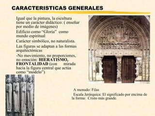 CARACTERISTICAS GENERALES
 Igual que la pintura, la escultura
 tiene un carácter didáctico: ( enseñar
 por medio de imágenes)
 Edificio como “Gloria” como
 mundo espiritual
 Carácter simbólico, no naturalista.
 Las figuras se adaptan a las formas
 arquitectónicas
 -No movimiento, no proporciones,
 no emoción: HIERATISMO,
 FRONTALIDAD (con             mirada
 hacia la figura central que actúa
 como “modelo”)



                                   A menudo: Filas
                                   Escala Jerárquica: El significado por encima de
                                  la forma: Cristo más grande.
 