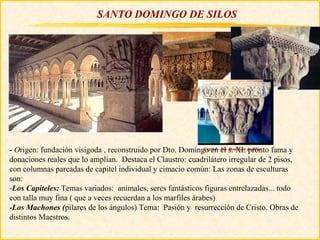 SANTO DOMINGO DE SILOS




- Origen: fundación visigoda , reconstruido por Dto. Domingo en- Sto. s. XI: de Silos fama y
                                                             Capitel el Domingo pronto

donaciones reales que lo amplían. Destaca el Claustro: cuadrilátero irregular de 2 pisos,
con columnas pareadas de capitel individual y cimacio común: Las zonas de esculturas
son:
-Los Capiteles: Temas variados: animales, seres fantásticos figuras entrelazadas... todo
con talla muy fina ( que a veces recuerdan a los marfiles árabes)
-Los Machones (pilares de los ángulos) Tema: Pasión y resurrección de Cristo. Obras de
distintos Maestros.
 
