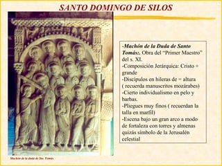 SANTO DOMINGO DE SILOS



                                              -Machón de la Duda de Santo
                                              Tomás:. Obra del “Primer Maestro”
                                              del s. XI.
                                              -Composición Jerárquica: Cristo +
                                              grande
                                              -Discípulos en hileras de = altura
                                              ( recuerda manuscritos mozárabes)
                                              -Cierto individualismo en pelo y
                                              barbas.
                                              -Pliegues muy finos ( recuerdan la
                                              talla en marfil)
                                              -Escena bajo un gran arco a modo
                                              de fortaleza con torres y almenas
                                              quizás símbolo de la Jerusalén
                                              celestial


Machón de la duda de Sto. Tomás
 