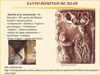 SANTO DOMINGO DE SILOS

  -Machón de la Anunciación . De
  fines del s. XII- quizás del Maestro
  Fruchel ( anuncia gótico)
  -Composición + dinámica: Virgen se
  gira, pliegues + voluminosos
  -Angeles: + interés anatómico
  -Intento de captar sentimientos, +
  naturalismo: cortinajes
  -Tema: Virgen: + propio del Gótico




                                                       Machón de la Anunciación
Más información:
http://iesleopoldocano.centros.educa.jcyl.es/aula/archivos/repositorio/0/5/html/web/monasteri
osilos.html
 