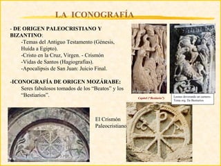 LA ICONOGRAFÍA
- DE ORIGEN PALEOCRISTIANO Y
BIZANTINO:
    -Temas del Antiguo Testamento (Génesis,
    Huída a Egipto).
    -Cristo en la Cruz, Virgen. - Crismón
    -Vidas de Santos (Hagiografías).
    -Apocalipsis de San Juan: Juicio Final.

-ICONOGRAFÍA DE ORIGEN MOZÁRABE:
    Seres fabulosos tomados de los “Beatos” y los
    “Bestiarios”.                                    Capitel (“Bestiario”)   Leones devorando un carnero-
                                                                             Tema org. De Bestiarios




                                    El Crismón
                                    Paleocristiano
 