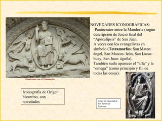 NOVEDADES ICONOGRÁFICAS:
                                   -Pantócrator entre la Mandorla (según
                                   descripción de Juicio final del
                                   “Apocalipsis” de San Juan.
                                   A veces con los evangelistas en
                                   símbolo (Tetramorfos: San Mateo:
                                   ángel, San Marcos: león, San Lucas:
                                   buey, San Juan: águila).
                                   También suele aparecer el “alfa” y la
                                   “omega” (como principio y fin de
                                   todas las cosas).
 Pantócrator con el Tetramorfos




Iconografía de Origen
bizantino, con
novedades                             Cristo en Majestad de
                                      San Sernin de
                                      Toulouse
 