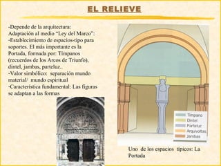 EL RELIEVE

-Depende de la arquitectura:
Adaptación al medio “Ley del Marco”:
-Establecimiento de espacios-tipo para
soportes. El más importante es la
Portada, formada por: Tímpanos
(recuerdos de los Arcos de Triunfo),
dintel, jambas, parteluz..
-Valor simbólico: separación mundo
material/ mundo espiritual
-Característica fundamental: Las figuras
se adaptan a las formas




                                           Uno de los espacios típicos: La
                                           Portada
 