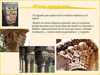 Otros espacios:
-El segundo gran espacio de la escultura románica es el
capitel
-Repites los temas religiosos generales, pero en ocasiones
pueden presentar otros temas algo más narrativos referentes a
batallas, representaciones de los reyes que hayan realizado
la donación…o incluso motivos geométricos y vegetales
 