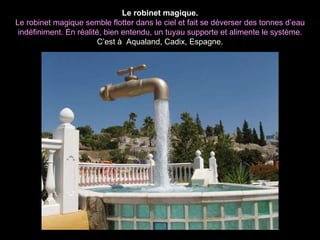 Le robinet magique. Le robinet magique semble flotter dans le ciel et fait se déverser des tonnes d’eau indéfiniment. En réalité, bien entendu, un tuyau supporte et alimente le système. C’est à  Aqualand, Cadix, Espagne. 