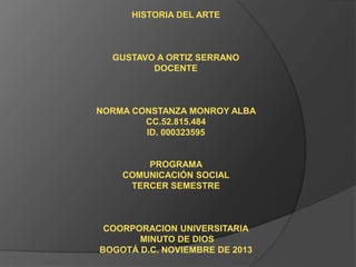 HISTORIA DEL ARTE

GUSTAVO A ORTIZ SERRANO
DOCENTE

NORMA CONSTANZA MONROY ALBA
CC.52.815.484
ID. 000323595

PROGRAMA
COMUNICACIÓN SOCIAL
TERCER SEMESTRE

COORPORACION UNIVERSITARIA
MINUTO DE DIOS
BOGOTÁ D.C. NOVIEMBRE DE 2013

 