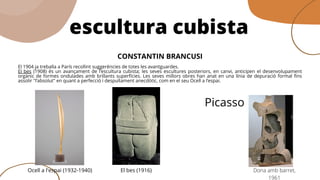 efCONSTANTIN BRANCUSI
El 1904 ja treballa a París recollint suggerències de totes les avantguardes.
El bes (1908) és un avançament de l’escultura cubista; les seves escultures posteriors, en canvi, anticipen el desenvolupament
orgànic de formes ondulades amb brillants superfícies. Les seves millors obres han anat en una línia de depuració formal fins
assolir "l’absolut" en quant a perfecció i despullament anecdòtic, com en el seu Ocell a l’espai.
escultura cubista
Ocell a l'espai (1932-1940) El bes (1916) Dona amb barret,
1961
Picasso
 