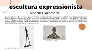 L’expressionisme és, el mateix que en pintura, una constant del llenguatge escultòric; els artistes descobreixen
aviat la intensitat expressiva de les deformacions i el vitalisme dels gestos crispats. El suís Alberto Giacometti
(1901-1966) passa de les influències cubistes i africanes a una òrbita més paradoxal i fantàstica. Després de la
Segona Guerra Mundial l’obra de Giacometti ha consistit, bàsicament, en grups de figures de bronze amb
superfícies torturades i estranys agrupaments.
escultura expressionista
HOME QUE CAMINA I, 1960
Alberto Giacometti
Cap d'home, 1961
 