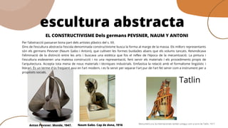 efPer l’abstracció passaran bona part dels artistes plàstics del s. XX. 
Dins de l’escultura abstracta l’escola denominada constructivisme busca la forma al marge de la massa. Els millors representants
són els germans Pevsner (Naum Gabo i Antoni), que cultiven les formes buidades abans que els volums tancats. Reivindicava
l'eliminació de la distinció entre les arts i buscava una  estètica  que fos el reflex de l'època de la mecanització. La pintura i
l'escultura esdevenen una mateixa construcció i no una representació, fent servir els materials i els procediments propis de
l'arquitectura. Accepta tota mena de nous materials i tècniques industrials. Emfasitza la relació amb el formalisme lingüístic i
literari. És un terme d'ús freqüent avui en l'art modern, i es fa servir per separar l'art pur de l'art fet servir com a instrument per a
propòsits socials.
escultura abstracta
EL CONSTRUCTIVISME Dels germans PEVSNER, NAUM Y ANTONI
Anton Pevsner. Monde, 1947. Naum Gabo. Cap de dona, 1916 Monument a la 3a Internacionalo també conegut com a torre de Tatlin, 1917
Tatlin
 