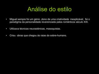 Análise do estilo Miguel sempre foi um génio ,dono de uma criatividade  inexplicável,  foi o paradigma da personalidade reverenciada pelos românticos século XIX. Utilizava técnicas neurasténicas, masoquistas. Criou  obras que chegou ás raias do sobre-humano. 