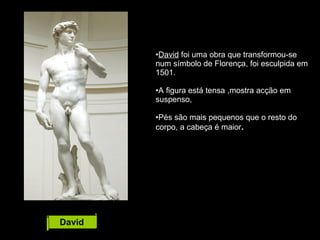 David David  foi uma obra que transformou-se num símbolo de Florença, foi esculpida em 1501. A figura está tensa ,mostra acção em suspenso,  Pés são mais pequenos que o resto do corpo, a cabeça é maior . 