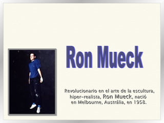 Revolucionario en el arte de la escultura, hiper-realista,  Ron Mueck , nació  en Melbourne, Austrália, en 1958.   Ron Mueck 