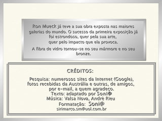 Pesquisa: numerosos sites da Internet (Google), fotos recebidas da Austrália e outras, de amigos,  por e-mail, a quem agradeço. Texto: adaptado por  Soni@ Música: Valsa Nova, Andrè Rieu  Formatação:  Soni@ [email_address] Ron Mueck  já teve a sua obra exposta nas maiores galerias do mundo. O sucesso da primeira exposição já foi estrondoso, quer pela sua arte,  quer pelo impacto que ela provoca. A fibra de vidro tornou-se no seu mármore e no seu bronze. CRÉDITOS: 