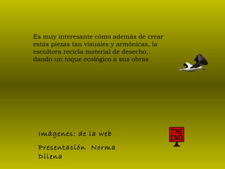 Es muy interesante cómo además de crear estas piezas tan visuales y armónicas, la escultora recicla material de desecho, dando un toque ecológico a sus obras  Imágenes: de la web Presentación  Norma  Dilena 