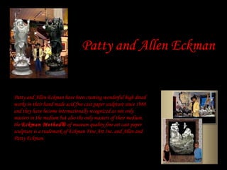Patty and Allen Eckman


Patty and Allen Eckman have been creating wonderful high detail
works in their hand made acid free cast paper sculpture since 1988
and they have become internationally recognized as not only
masters in the medium but also the only masters of their medium.
the Eckman Method® of museum quality fine art cast paper
sculpture is a trademark of Eckman Fine Art Inc. and Allen and
Patty Eckman.
 