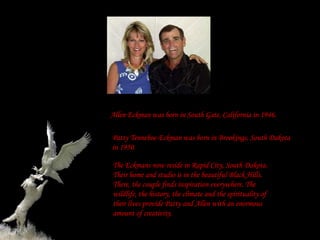 Allen Eckman was born in South Gate, California in 1946.

Patty Tenneboe-Eckman was born in Brookings, South Dakota
in 1950.

The Eckmans now reside in Rapid City, South Dakota.
Their home and studio is in the beautiful Black Hills.
There, the couple finds inspiration everywhere. The
wildlife, the history, the climate and the spirituality of
their lives provide Patty and Allen with an enormous
amount of creativity.
 