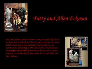 Patty and Allen Eckman have been creating wonderful high detail
works in their hand made acid free cast paper sculpture since 1988
and they have become internationally recognized as not only
masters in the medium but also the only masters of their medium.
the Eckman Method® of museum quality fine art cast paper
sculpture is a trademark of Eckman Fine Art Inc. and Allen and
Patty Eckman.
Patty and Allen Eckman
 