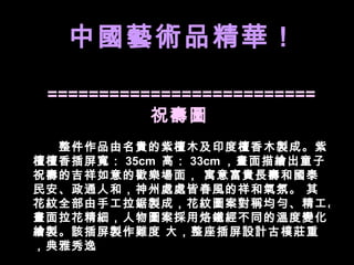 ========================== 祝壽圖   　　整件作品由名貴的紫檀木及印度檀香木製成。紫檀檀香插屏寬： 35cm  高： 33cm ，畫面描繪出童子祝壽的吉祥如意的歡樂場面， 寓意富貴長壽和國泰民安、政通人和，神州處處皆春風的祥和氣氛。 其花紋全部由手工拉鋸製成，花紋圖案對稱均勻、精工。畫面拉花精細，人物圖案採用烙鐵經不同的溫度變化繪製。該插屏製作難度 大，整座插屏設計古樸莊重，典雅秀逸 中國藝術品精華！ 中國藝術品精華！ 中國藝術品精華！ 中國藝術品精華！ 