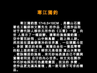 寒江獨釣  　　寒江獨釣壺 17×6.5×10CM ，是壽山石雕著名工藝師林文霖先生 的作品，石壺作品取材于唐代詩人柳宗元所作的《江雪》一詩，向世 人展示了一幅寂靜、淒寒的漁翁獨釣圖：空中雪花紛飛，山中無鳥獸 ，路上無人跡。然而就在這幽僻清冷的世界裏，一位頭戴斗笠、身披 蓑衣的老翁，竟獨自坐在一隻孤零零的船上垂釣寒江！柳宗元是借描 寫山水景物，歌詠隱居的漁翁，來巧妙地表達自己不願與當權者同流 合汙的內心世界。林文光在製作中巧妙地採用巧色處理畫面，技法的 多變，使作品更充滿其意境，是一款可遇不可求的精品。  