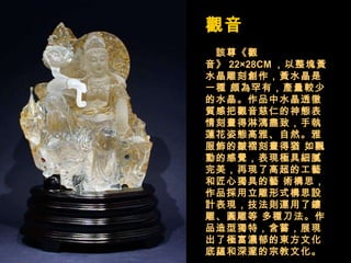 觀音  　 該尊《觀音》 22×28CM ，以整塊黃水晶雕刻創作，黃水晶是一種 頗為罕有，產量較少的水晶。作品中水晶透徹質感把觀音慈仁的神態表 情刻畫得淋漓盡致，手執蓮花姿態高雅、自然。雅服飾的皺褶刻畫得猶 如飄動的感覺，表現極具細膩完美，再現了高超的工藝和匠心獨具的藝 術構思，作品採用立雕形式構思設計表現，技法則運用了鏤雕、圓雕等 多種刀法。作品造型獨特，含蓄，展現出了極富濃郁的東方文化底蘊和深邃的宗教文化。   