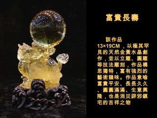 富貴長壽  　　 該作品 13×19CM ，以極其罕見的天然金黃水晶創作，並以立雕、圓雕等技法雕刻，作品構思獨特，富有強烈的藝術韻味。作品意喻富貴平安、長長久久、圓圓滿滿、生意興隆，也是消災辟邪鎮宅的吉祥之物  