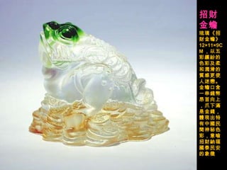 招財金蟾   琉璃《招財金蟾》 12×11×9CM ，以五彩繽紛的色彩及柔和潤滑的質感更使人迷戀。金蟾口含一串錢幣昂首向上，爪下滿是金錢，體現出特有中國民間神秘色彩，意喻招財納福國泰民安的象徵  