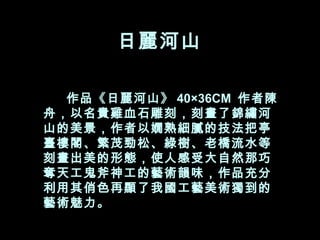 日麗河山  　　 作品《日麗河山》 40×36CM  作者陳舟，以名貴雞血石雕刻，刻畫了錦繡河山的美景，作者以嫺熟細膩的技法把亭臺樓閣、繁茂勁松、綠樹、老橋流水等刻畫出美的形態，使人感受大自然那巧奪天工鬼斧神工的藝術韻味，作品充分利用其俏色再顯了我國工藝美術獨到的藝術魅力。  