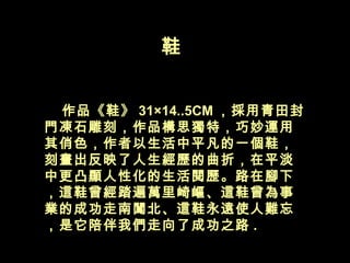 鞋  　　 作品《鞋》 31×14..5CM ，採用青田封門凍石雕刻，作品構思獨特，巧妙運用其俏色，作者以生活中平凡的一個鞋，刻畫出反映了人生經歷的曲折，在平淡中更凸顯人性化的生活閱歷。路在腳下，這鞋曾經踏遍萬里崎嶇、這鞋曾為事業的成功走南闖北、這鞋永遠使人難忘，是它陪伴我們走向了成功之路 .  