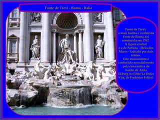 Fonte de Trevi - Roma - Itália   Fonte de Trevi,   a mais bonita e conhecida fonte de Roma, foi construída em 1762.  A figura central  é a de Netuno - Deus dos Mares - ladeado por dois tritões. Este monumento é conhecido mundialmente pela cena mítica do banho de Anita Ekberg no filme La Dolce Vita, de Frederico Fellini. 