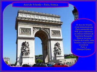 Arco do Triunfo – Paris, França. O Arco do Triunfo é um monumento em Paris construído em 1836  para comemorar  as vitórias militares de Napoleão Bonaparte. Situa-se na praça Charles de Gaulle, onde termina a mais famosa avenida de  Paris, a  Champs-Élysées. 