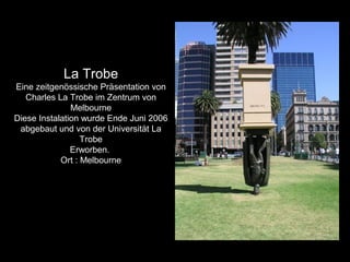 La Trobe
Eine zeitgenössische Präsentation von
Charles La Trobe im Zentrum von
Melbourne
Diese Instalation wurde Ende Juni 2006
abgebaut und von der Universität La
Trobe
Erworben.
Ort : Melbourne
 
