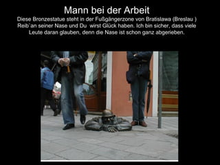 Mann bei der Arbeit
Diese Bronzestatue steht in der Fußgängerzone von Bratislawa (Breslau )
Reib`an seiner Nase und Du wirst Glück haben. Ich bin sicher, dass viele
Leute daran glauben, denn die Nase ist schon ganz abgerieben.
 