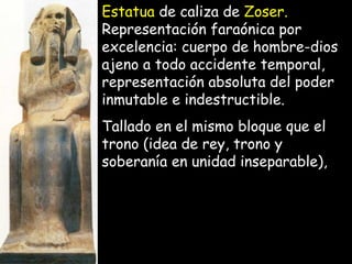 Estatua de caliza de Zoser.
Representación faraónica por
excelencia: cuerpo de hombre-dioscuerpo de hombre-dios
ajeno a todo accidente temporal,ajeno a todo accidente temporal,
representación absoluta del poderrepresentación absoluta del poder
inmutable e indestructible.inmutable e indestructible.
Tallado en el mismo bloque que elTallado en el mismo bloque que el
trono (idea de rey, trono ytrono (idea de rey, trono y
soberanía en unidad inseparable),soberanía en unidad inseparable),
 