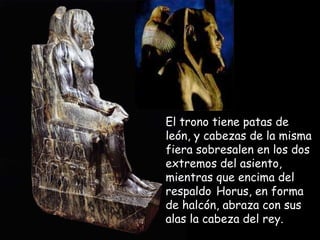 El trono tiene patas deEl trono tiene patas de
león, y cabezas de la mismaleón, y cabezas de la misma
fiera sobresalen en los dosfiera sobresalen en los dos
extremos del asiento,extremos del asiento,
mientras que encima delmientras que encima del
respaldorespaldo Horus, en formaHorus, en forma
de halcón, abraza con susde halcón, abraza con sus
alas la cabeza del rey.alas la cabeza del rey.
 