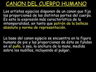 CANON DEL CUERPO HUMANO
Los artistas egipcios disponen de un canon que fija
las proporciones de las distintas partes del cuerpo.
Es esta la expresión más característica de la
intemporalidad, en tanto que patrón de la belleza
absoluta y norma de representación.
La base del canon egipcio se encuentra en la figura
humana de pie y las proporciones de ésta se fundan
en el puño, o sea, la anchura de la mano, medida
sobre los nudillos, incluyendo el pulgar.
 