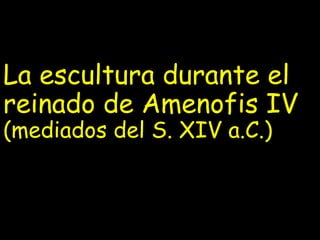 La escultura durante el
reinado de Amenofis IV
(mediados del S. XIV a.C.)
 