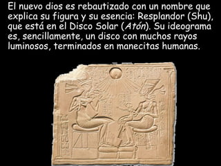 El nuevo dios es rebautizado con un nombre que
explica su figura y su esencia: Resplandor (Shu),
que está en el Disco Solar (Atón). Su ideograma
es, sencillamente, un disco con muchos rayos
luminosos, terminados en manecitas humanas.
 
